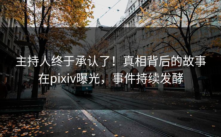 主持人终于承认了！真相背后的故事在pixiv曝光，事件持续发酵