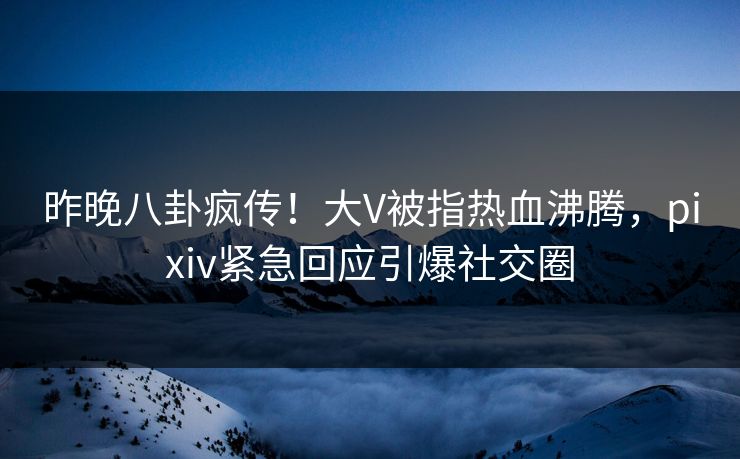 昨晚八卦疯传!大V被指热血沸腾,pixiv紧急回应引爆社交圈 昨晚八卦疯传!大V被指热血沸腾,pixiv紧急回应引爆社交圈