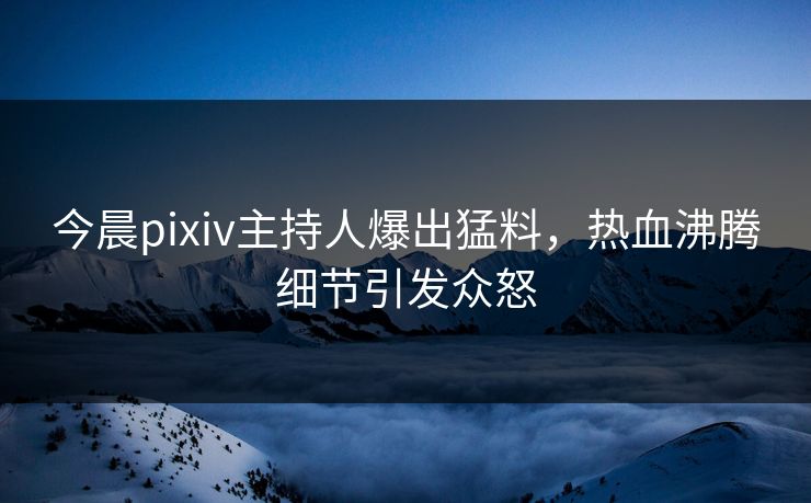今晨pixiv主持人爆出猛料，热血沸腾细节引发众怒