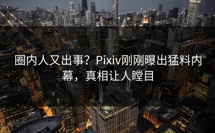 圈内人又出事？Pixiv刚刚曝出猛料内幕，真相让人瞠目