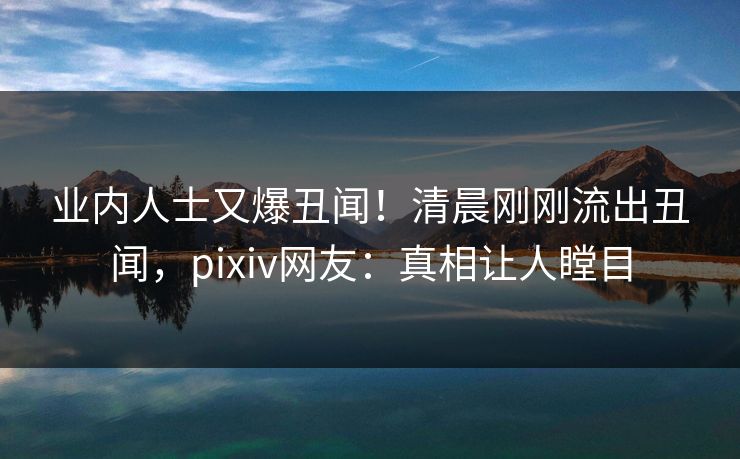 业内人士又爆丑闻！清晨刚刚流出丑闻，pixiv网友：真相让人瞠目