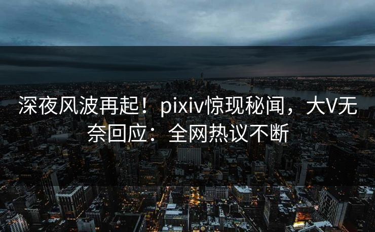 深夜风波再起！pixiv惊现秘闻，大V无奈回应：全网热议不断