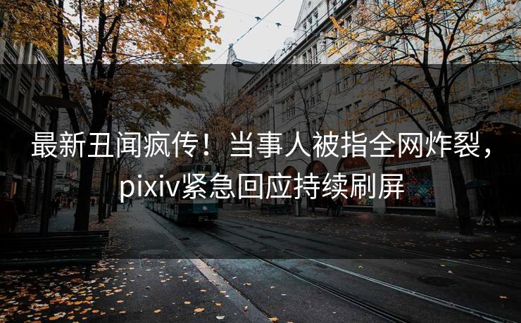 最新丑闻疯传！当事人被指全网炸裂，pixiv紧急回应持续刷屏