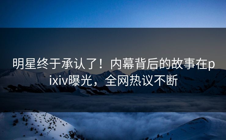 明星终于承认了!内幕背后的故事在pixiv曝光,全网热议不断 明星终于承认了!内幕背后的故事在pixiv曝光,全网热议不断