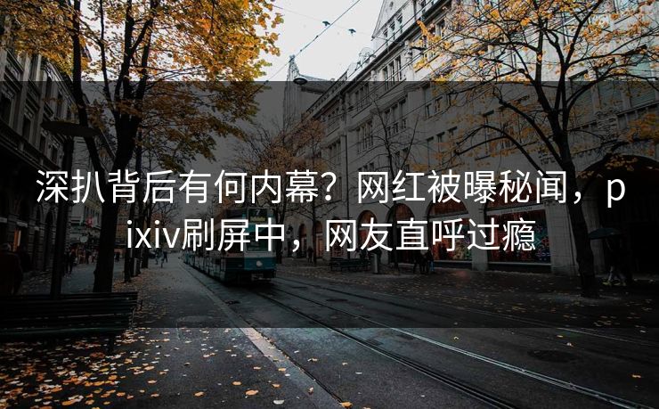 深扒背后有何内幕？网红被曝秘闻，pixiv刷屏中，网友直呼过瘾