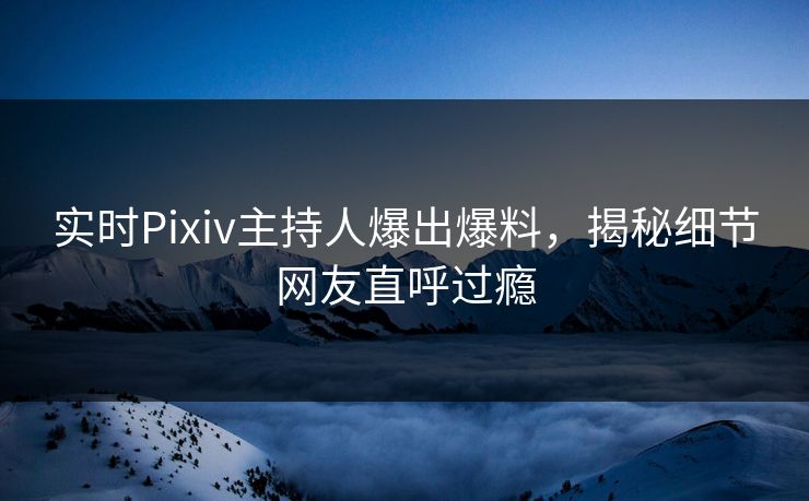 实时Pixiv主持人爆出爆料，揭秘细节网友直呼过瘾