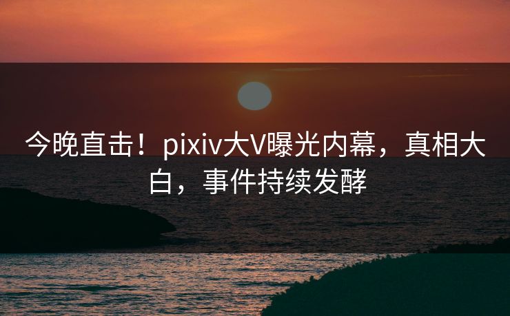 今晚直击！pixiv大V曝光内幕，真相大白，事件持续发酵