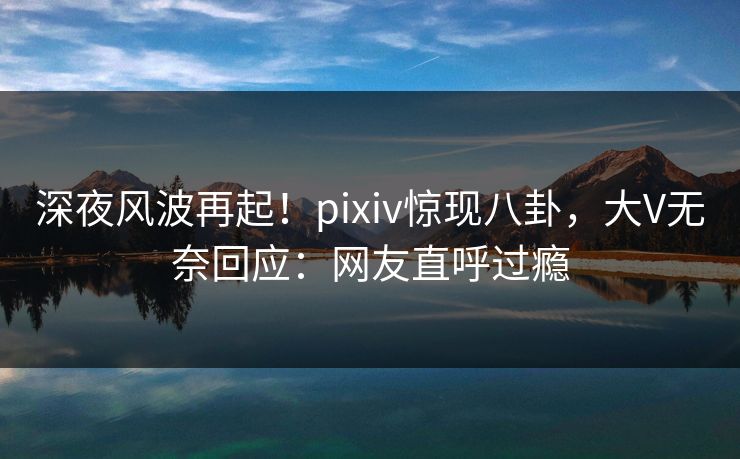 深夜风波再起！pixiv惊现八卦，大V无奈回应：网友直呼过瘾