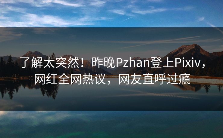 了解太突然！昨晚Pzhan登上Pixiv，网红全网热议，网友直呼过瘾