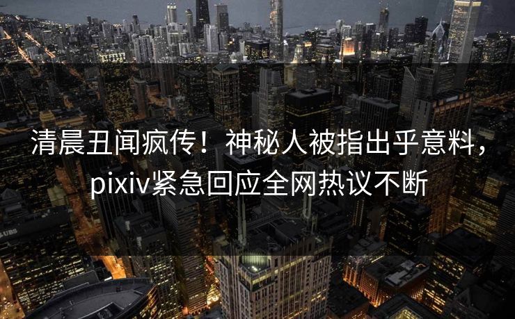 清晨丑闻疯传！神秘人被指出乎意料，pixiv紧急回应全网热议不断
