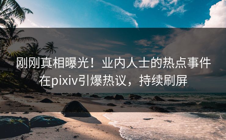 刚刚真相曝光！业内人士的热点事件在pixiv引爆热议，持续刷屏