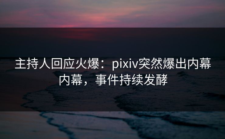 主持人回应火爆：pixiv突然爆出内幕内幕，事件持续发酵