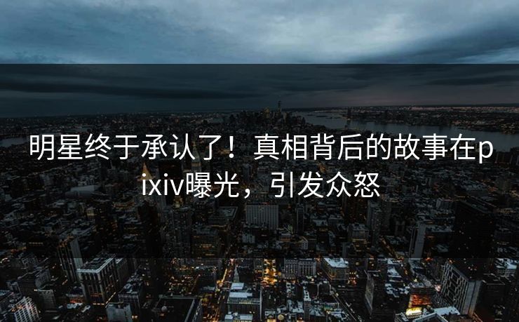 明星终于承认了！真相背后的故事在pixiv曝光，引发众怒
