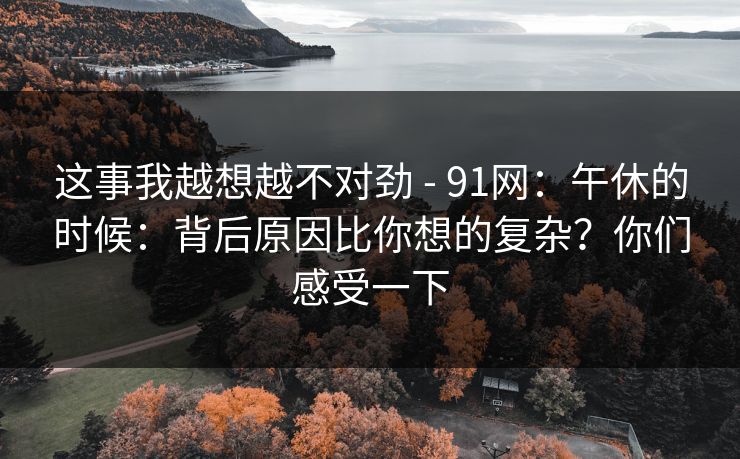 这事我越想越不对劲 - 91网：午休的时候：背后原因比你想的复杂？你们感受一下