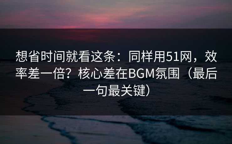 想省时间就看这条：同样用51网，效率差一倍？核心差在BGM氛围（最后一句最关键）