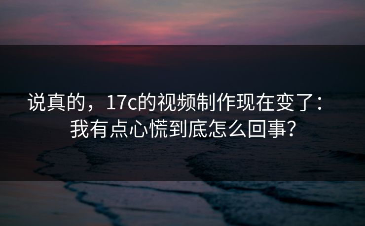 说真的，17c的视频制作现在变了： 我有点心慌到底怎么回事？