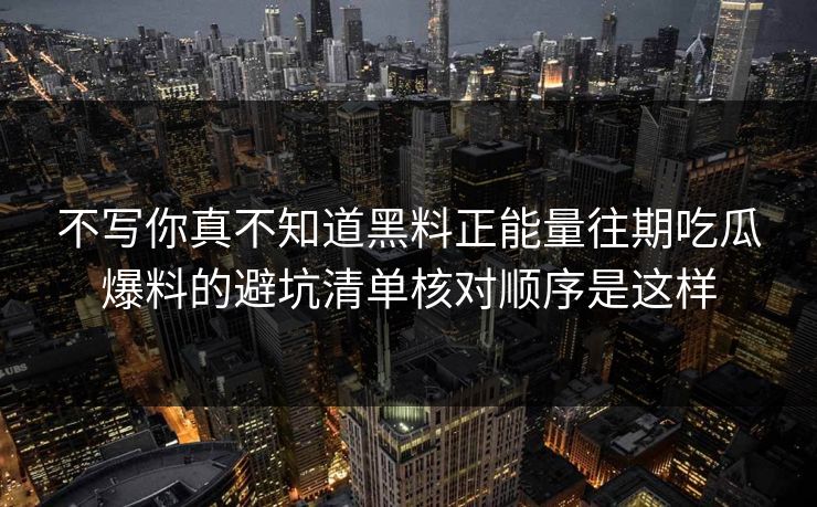 不写你真不知道黑料正能量往期吃瓜爆料的避坑清单核对顺序是这样