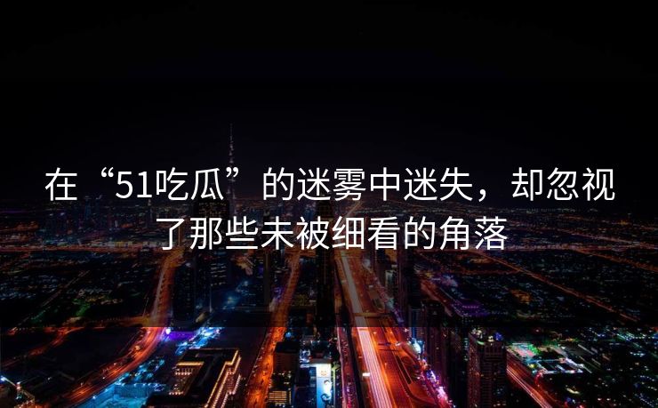 在“51吃瓜”的迷雾中迷失，却忽视了那些未被细看的角落