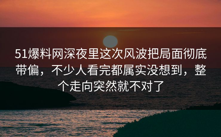 51爆料网深夜里这次风波把局面彻底带偏，不少人看完都属实没想到，整个走向突然就不对了