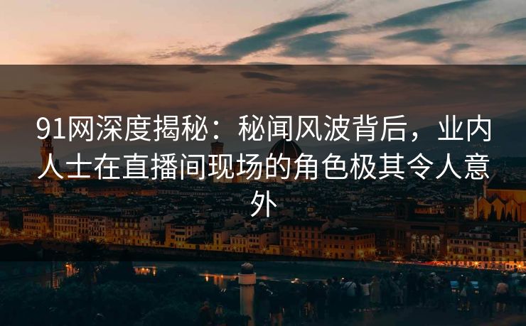 91网深度揭秘：秘闻风波背后，业内人士在直播间现场的角色极其令人意外
